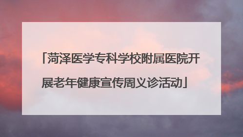 菏泽医学专科学校附属医院开展老年健康宣传周义诊活动