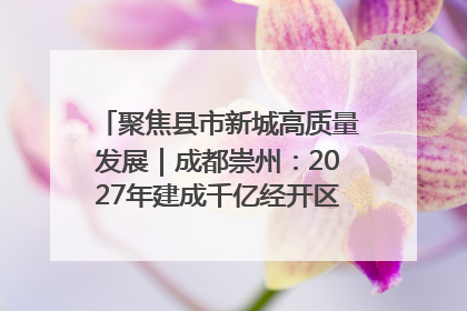 聚焦县市新城高质量发展｜成都崇州：2027年建成千亿经开区、2029年GDP突破750亿元