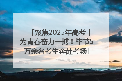 聚焦2025年高考｜为青春奋力一搏！毕节5万余名考生奔赴考场