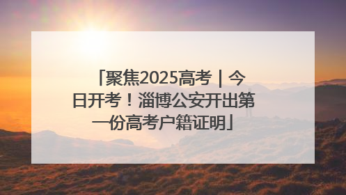 聚焦2025高考｜今日开考！淄博公安开出第一份高考户籍证明