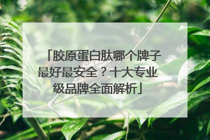 胶原蛋白肽哪个牌子最好最安全？十大专业级品牌全面解析