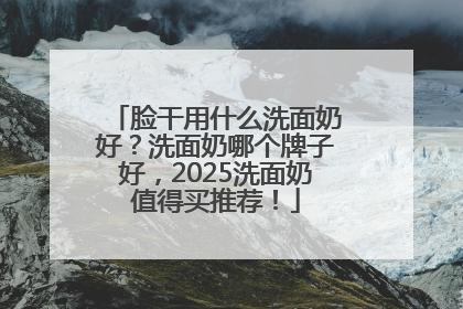 脸干用什么洗面奶好？洗面奶哪个牌子好，2025洗面奶值得买推荐！