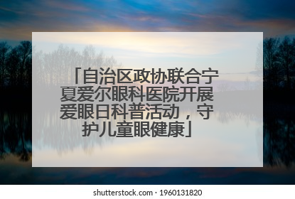 自治区政协联合宁夏爱尔眼科医院开展爱眼日科普活动，守护儿童眼健康