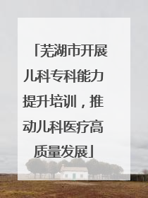 芜湖市开展儿科专科能力提升培训，推动儿科医疗高质量发展