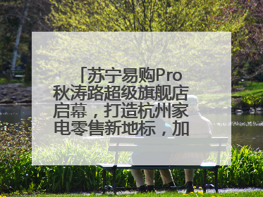 苏宁易购Pro秋涛路超级旗舰店启幕，打造杭州家电零售新地标，加速“大店攻略”全省布局