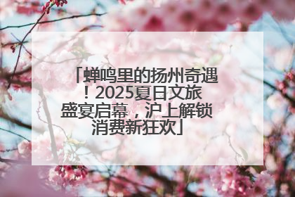 蝉鸣里的扬州奇遇！2025夏日文旅盛宴启幕，沪上解锁消费新狂欢