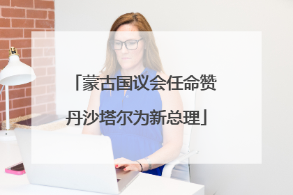 蒙古国议会任命赞丹沙塔尔为新总理