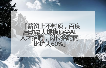 薪资上不封顶，百度启动最大规模顶尖AI人才招聘，岗位招聘同比扩大60%