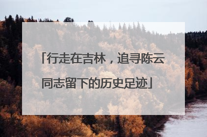 行走在吉林，追寻陈云同志留下的历史足迹