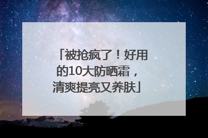 被抢疯了！好用的10大防晒霜，清爽提亮又养肤