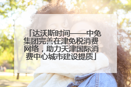 达沃斯时间——中免集团完善在津免税消费网络，助力天津国际消费中心城市建设提质