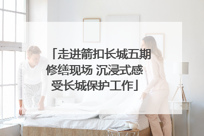 走进箭扣长城五期修缮现场 沉浸式感受长城保护工作