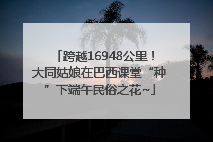 跨越16948公里！大同姑娘在巴西课堂“种”下端午民俗之花~