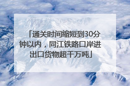 通关时间缩短到30分钟以内，同江铁路口岸进出口货物超千万吨