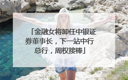 金融女将卸任中银证券董事长，下一站中行总行，周权接棒