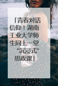 青春对话信仰！湖南工业大学师生同上一堂“沉浸式”思政课