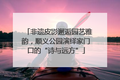 非遗皮影邂逅园艺雅韵，顺义公园演绎家门口的“诗与远方”