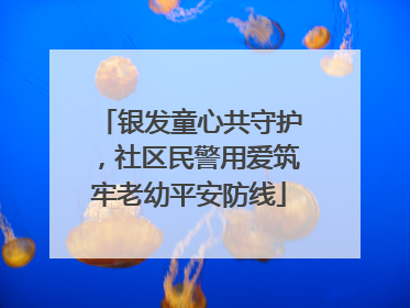银发童心共守护，社区民警用爱筑牢老幼平安防线