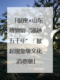 银座×山东博物馆“潮越五千年”：掀起现象级文化消费潮