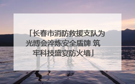 长春市消防救援支队为光博会淬炼安全盾牌 筑牢科技盛宴防火墙