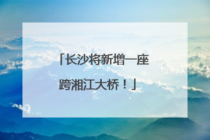 长沙将新增一座跨湘江大桥！