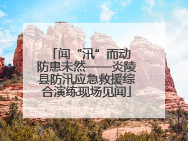 闻“汛”而动 防患未然——炎陵县防汛应急救援综合演练现场见闻