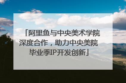 阿里鱼与中央美术学院深度合作，助力中央美院毕业季IP开发创新