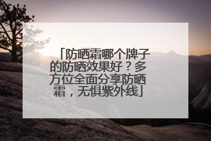 防晒霜哪个牌子的防晒效果好？多方位全面分享防晒霜，无惧紫外线