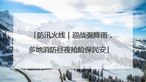 防汛火线｜迎战强降雨，多地消防昼夜抢险保民安