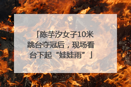 陈芋汐女子10米跳台夺冠后，现场看台下起“娃娃雨”