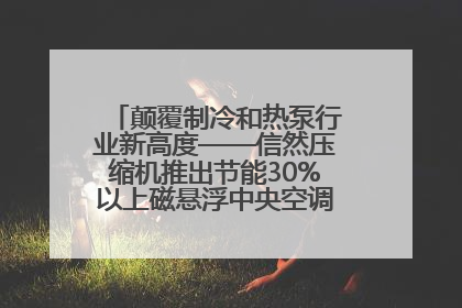 颠覆制冷和热泵行业新高度——信然压缩机推出节能30%以上磁悬浮中央空调和磁悬浮热泵