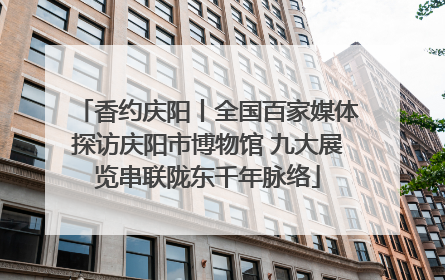 香约庆阳丨全国百家媒体探访庆阳市博物馆 九大展览串联陇东千年脉络