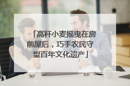 高秆小麦摇曳在房前屋后，巧手农民守望百年文化遗产