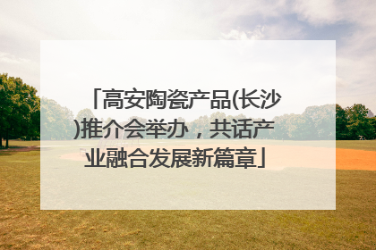 高安陶瓷产品(长沙)推介会举办，共话产业融合发展新篇章