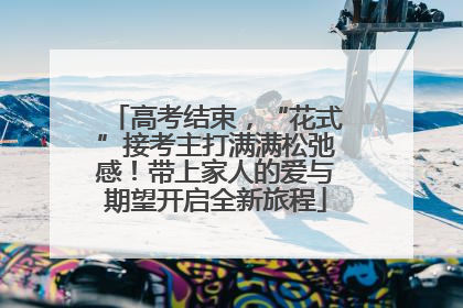 高考结束，“花式”接考主打满满松弛感！带上家人的爱与期望开启全新旅程