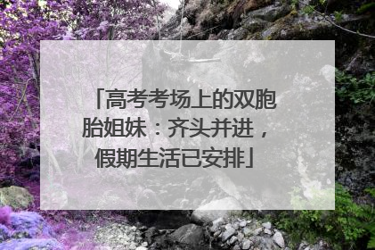 高考考场上的双胞胎姐妹：齐头并进，假期生活已安排