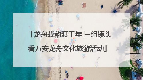 龙舟载韵渡千年 三组镜头看万安龙舟文化旅游活动