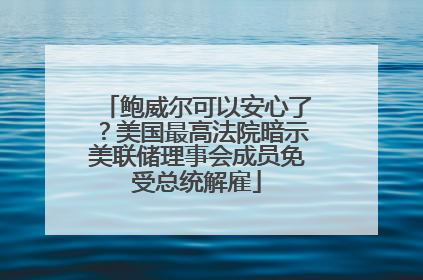 鲍威尔可以安心了？美国最高法院暗示美联储理事会成员免受总统解雇