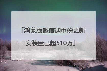 鸿蒙版微信迎重磅更新 安装量已超510万
