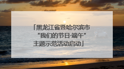 黑龙江省暨哈尔滨市“我们的节日·端午”主题示范活动启动