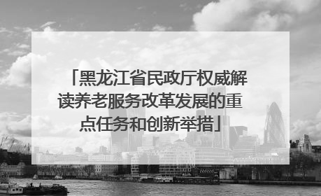 黑龙江省民政厅权威解读养老服务改革发展的重点任务和创新举措