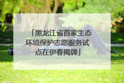 黑龙江省首家生态环境保护志愿服务试点在伊春揭牌