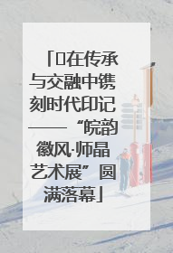 ﻿在传承与交融中镌刻时代印记——“皖韵徽风·师晶艺术展”圆满落幕