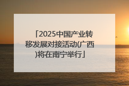 2025中国产业转移发展对接活动(广西)将在南宁举行