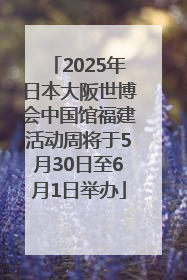 2025年日本大阪世博会中国馆福建活动周将于5月30日至6月1日举办