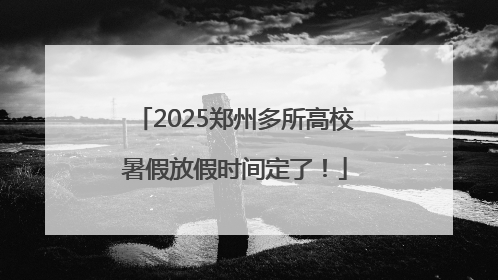 2025郑州多所高校暑假放假时间定了！