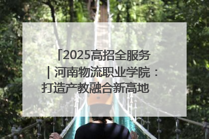 2025高招全服务｜河南物流职业学院：打造产教融合新高地 推动高质量快速发展