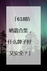 618防晒霜合集，什么牌子好又安全？