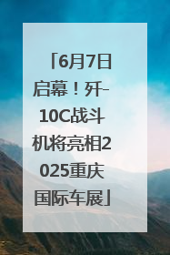 6月7日启幕！歼-10C战斗机将亮相2025重庆国际车展